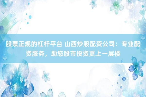 股票正规的杠杆平台 山西炒股配资公司：专业配资服务，助您股市投资更上一层楼