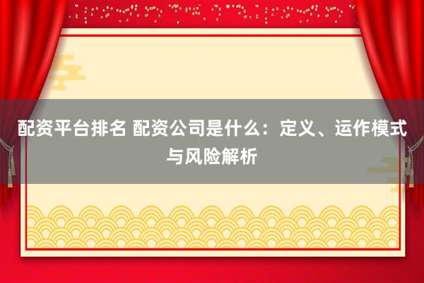 配资平台排名 配资公司是什么：定义、运作模式与风险解析