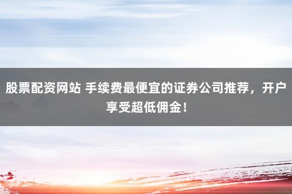 股票配资网站 手续费最便宜的证券公司推荐，开户享受超低佣金！