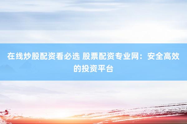 在线炒股配资看必选 股票配资专业网：安全高效的投资平台
