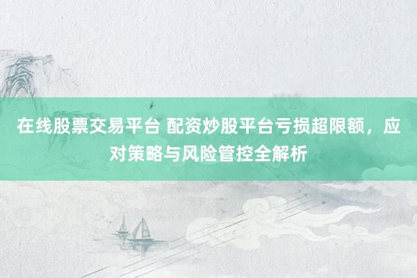 在线股票交易平台 配资炒股平台亏损超限额，应对策略与风险管控全解析