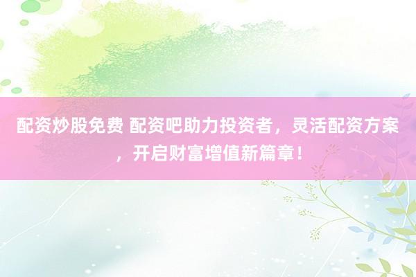 配资炒股免费 配资吧助力投资者，灵活配资方案，开启财富增值新篇章！