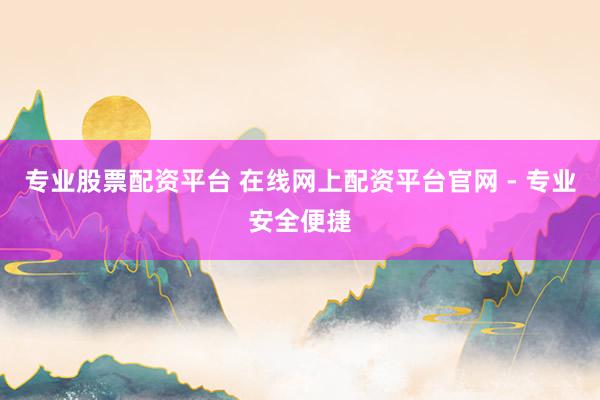 专业股票配资平台 在线网上配资平台官网 - 专业安全便捷