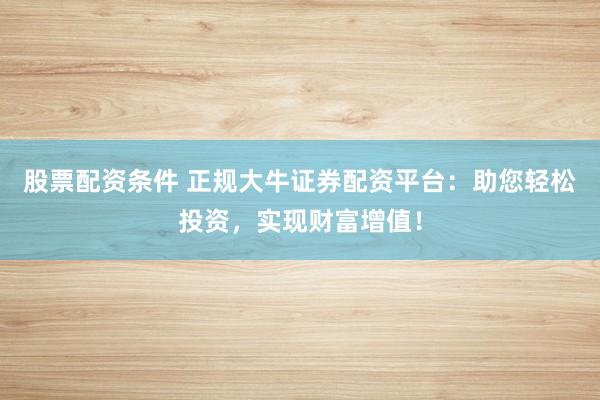 股票配资条件 正规大牛证券配资平台：助您轻松投资，实现财富增值！