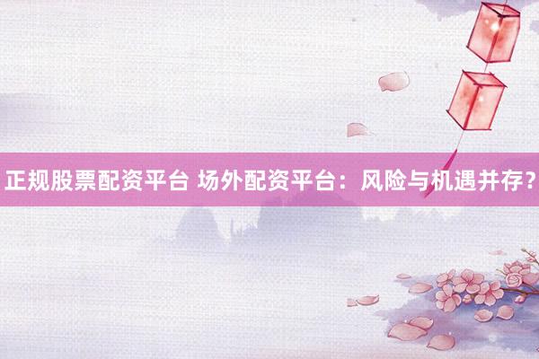 正规股票配资平台 场外配资平台：风险与机遇并存？