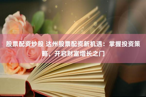 股票配资炒股 达州股票配资新机遇：掌握投资策略，开启财富增长之门