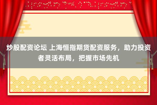 炒股配资论坛 上海恒指期货配资服务，助力投资者灵活布局，把握市场先机