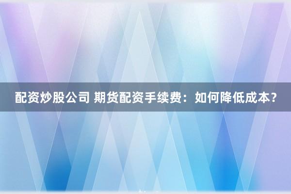 配资炒股公司 期货配资手续费:如何降低成本?