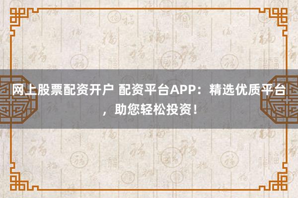 网上股票配资开户 配资平台APP：精选优质平台，助您轻松投资！
