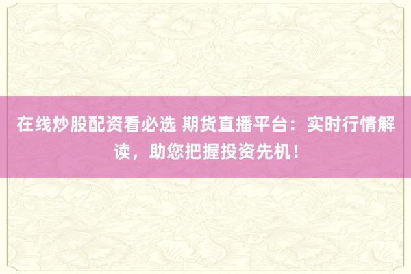 在线炒股配资看必选 期货直播平台：实时行情解读，助您把握投资先机！