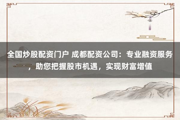 全国炒股配资门户 成都配资公司:专业融资服务,助您把握股市机遇,实现财富增值