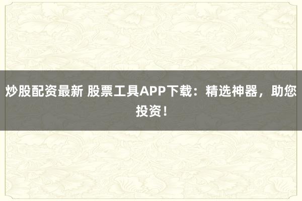炒股配资最新 股票工具APP下载:精选神器,助您投资!