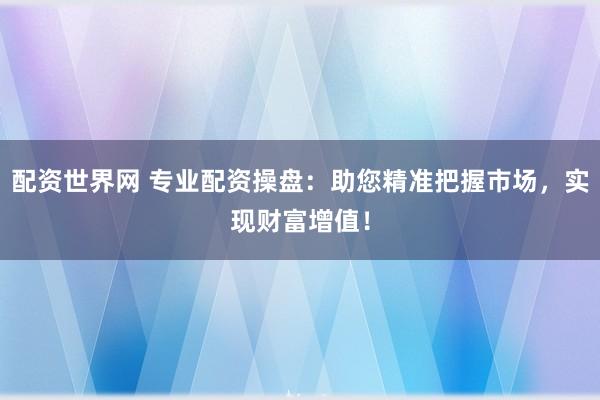 配资世界网 专业配资操盘：助您精准把握市场，实现财富增值！