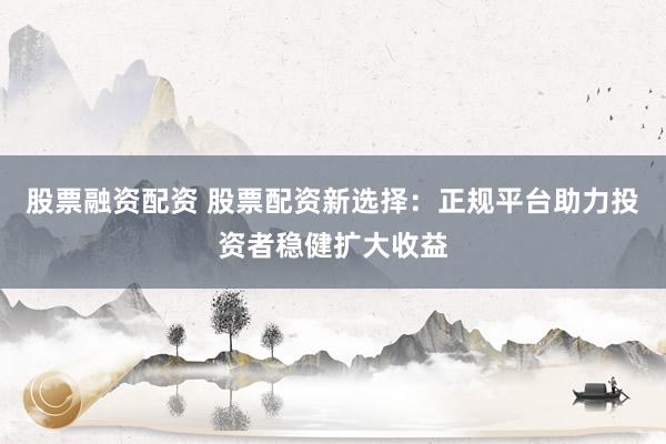 股票融资配资 股票配资新选择:正规平台助力投资者稳健扩大收益