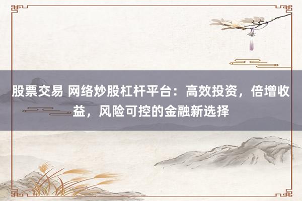 股票交易 网络炒股杠杆平台:高效投资,倍增收益,风险可控的金融新选择