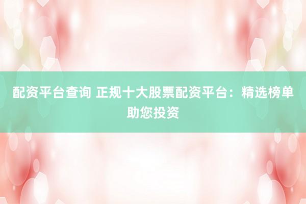 配资平台查询 正规十大股票配资平台:精选榜单助您投资