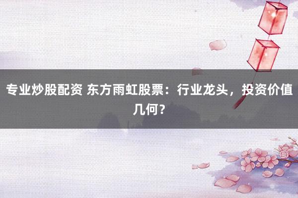 专业炒股配资 东方雨虹股票:行业龙头,投资价值几何?