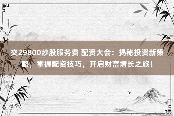 交29800炒股服务费 配资大会：揭秘投资新策略，掌握配资技巧，开启财富增长之旅！