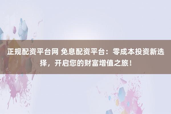 正规配资平台网 免息配资平台:零成本投资新选择,开启您的财富增值之旅!