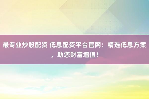 最专业炒股配资 低息配资平台官网:精选低息方案,助您财富增值!