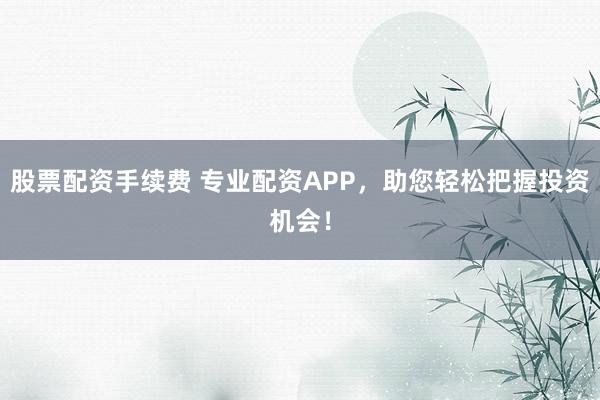 股票配资手续费 专业配资APP,助您轻松把握投资机会!