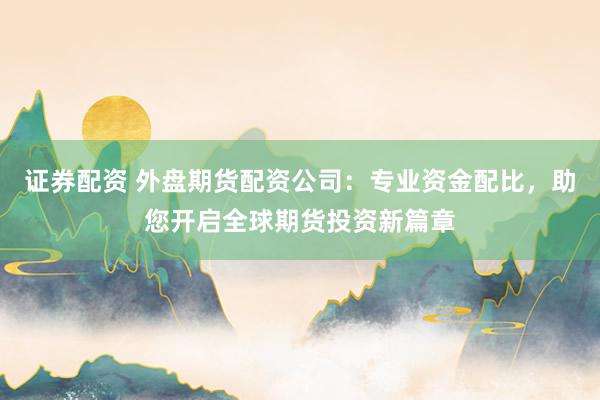 证券配资 外盘期货配资公司:专业资金配比,助您开启全球期货投资新篇章