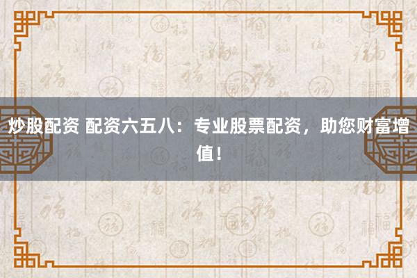 炒股配资 配资六五八：专业股票配资，助您财富增值！
