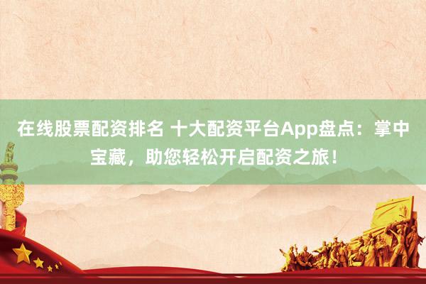 在线股票配资排名 十大配资平台App盘点：掌中宝藏，助您轻松开启配资之旅！