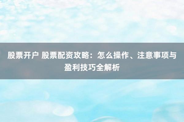 股票开户 股票配资攻略：怎么操作、注意事项与盈利技巧全解析