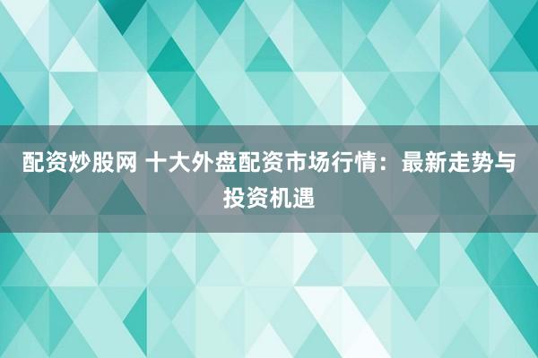 配资炒股网 十大外盘配资市场行情：最新走势与投资机遇