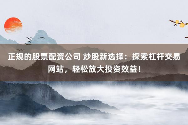 正规的股票配资公司 炒股新选择：探索杠杆交易网站，轻松放大投资效益！