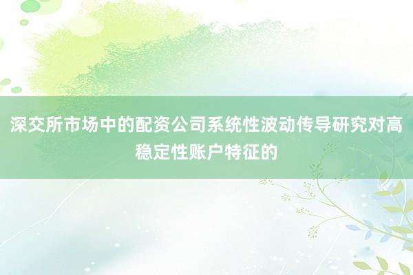 深交所市场中的配资公司系统性波动传导研究对高稳定性账户特征的