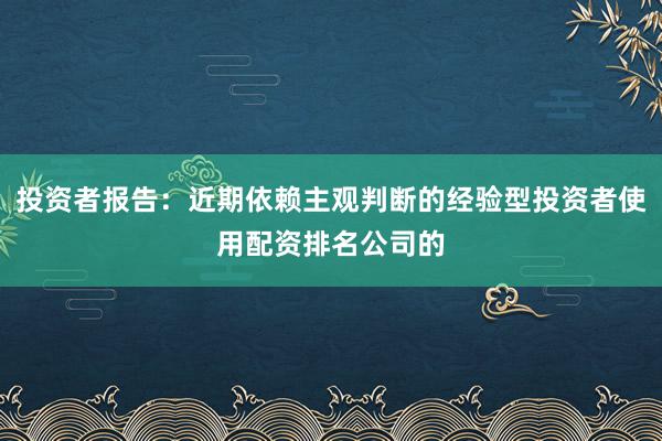 投资者报告：近期依赖主观判断的经验型投资者使用配资排名公司的