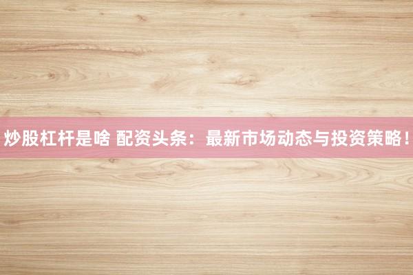 炒股杠杆是啥 配资头条：最新市场动态与投资策略！