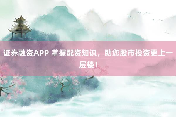 证券融资APP 掌握配资知识，助您股市投资更上一层楼！