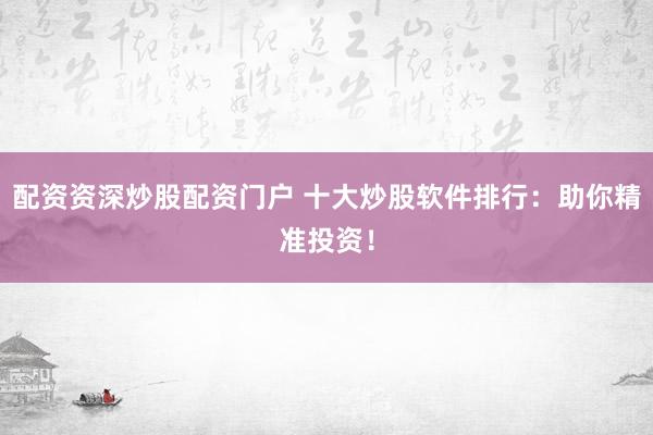 配资资深炒股配资门户 十大炒股软件排行:助你精准投资!