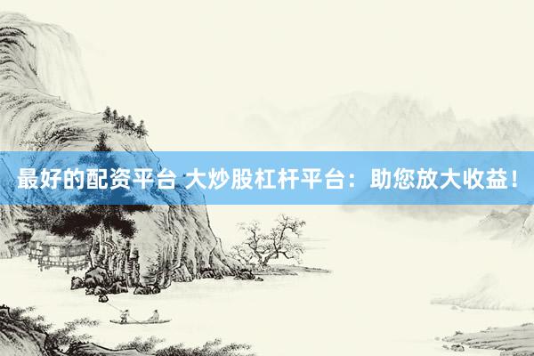 最好的配资平台 大炒股杠杆平台:助您放大收益!