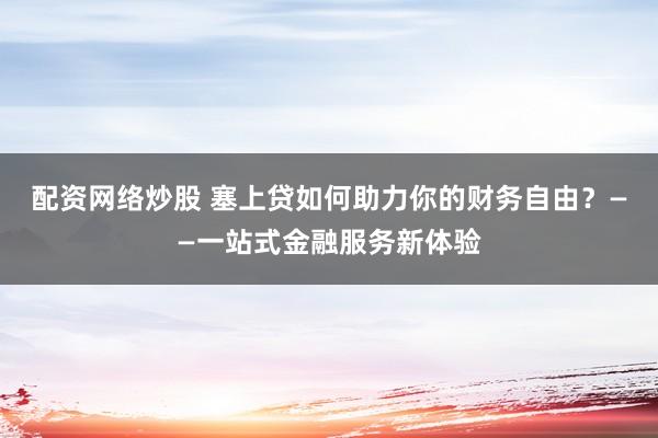 配资网络炒股 塞上贷如何助力你的财务自由？——一站式金融服务新体验