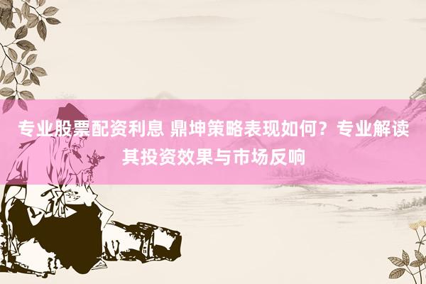 专业股票配资利息 鼎坤策略表现如何？专业解读其投资效果与市场反响