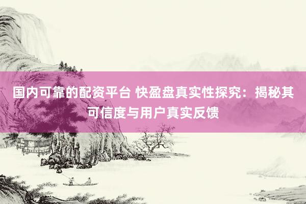 国内可靠的配资平台 快盈盘真实性探究:揭秘其可信度与用户真实反馈