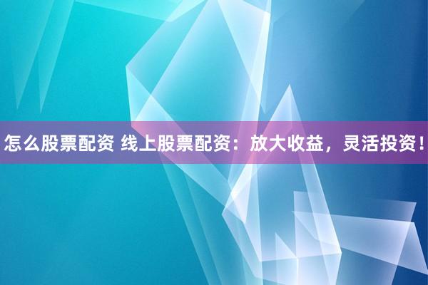 怎么股票配资 线上股票配资：放大收益，灵活投资！