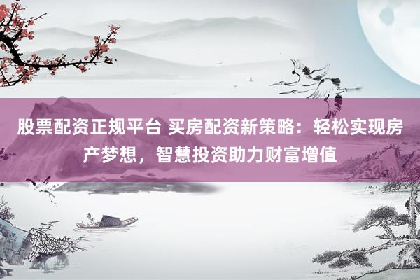 股票配资正规平台 买房配资新策略：轻松实现房产梦想，智慧投资助力财富增值