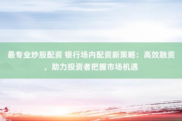 最专业炒股配资 银行场内配资新策略：高效融资，助力投资者把握市场机遇